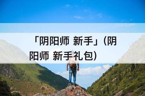 「阴阳师 新手」(阴阳师 新手礼包)