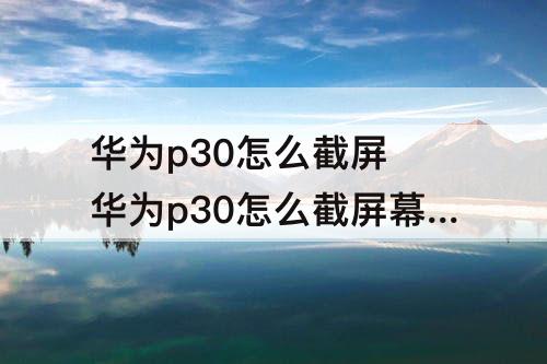 华为p30怎么截屏 华为p30怎么截屏幕截图