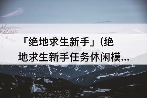 「绝地求生新手」(绝地求生新手任务休闲模式说明)