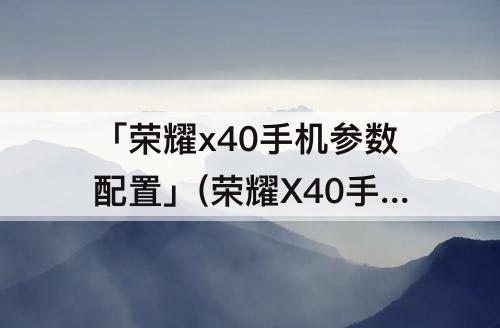 「荣耀x40手机参数配置」(荣耀X40手机参数配置详情)