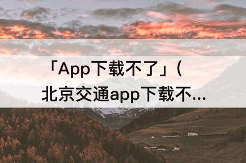 「App下载不了」(北京交通app下载不了)