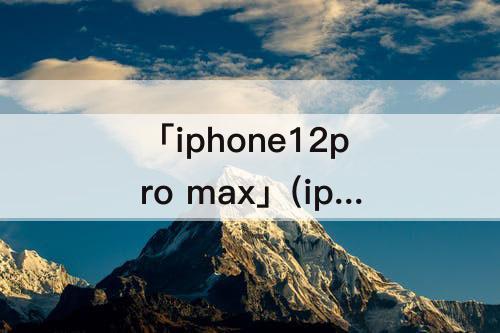 「iphone12pro max」(iphone12pro max配置参数详情)