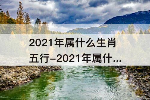 2021年属什么生肖五行-2021年属什么生肖五行属什么