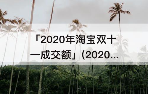 「2020年淘宝双十一成交额」(2020年淘宝双十一成交额是多少)