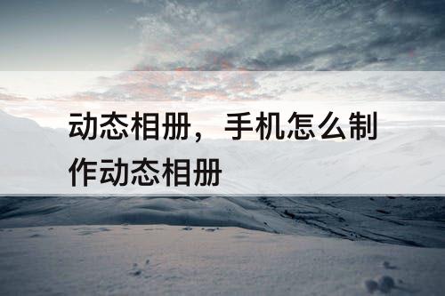 动态相册，手机怎么制作动态相册