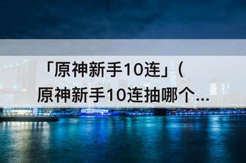 「原神新手10连」(原神新手10连抽哪个好)