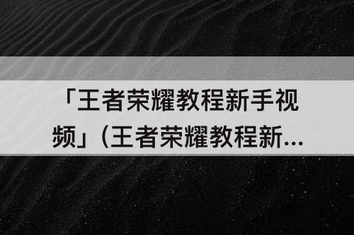 「王者荣耀教程新手视频」(王者荣耀教程新手视频解说)