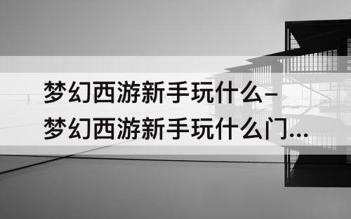 梦幻西游新手玩什么-梦幻西游新手玩什么门派好