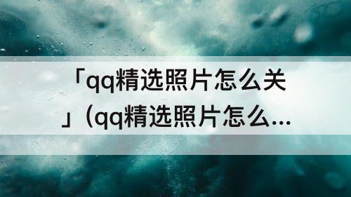 「qq精选照片怎么关」(qq精选照片怎么关掉)