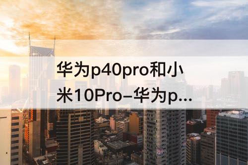 华为p40pro和小米10Pro-华为p40pro和小米10pro像素哪个好