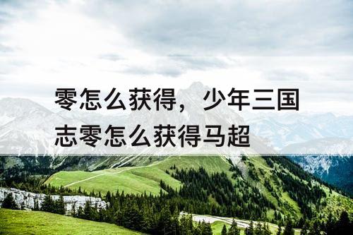 零怎么获得，少年三国志零怎么获得马超