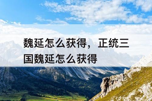 魏延怎么获得，正统三国魏延怎么获得