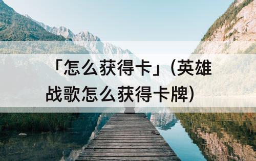 「怎么获得卡」(英雄战歌怎么获得卡牌)