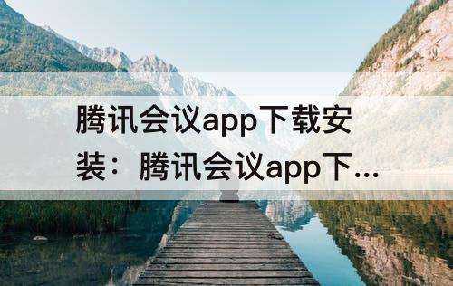 腾讯会议app下载安装：腾讯会议app下载安装到手机到桌