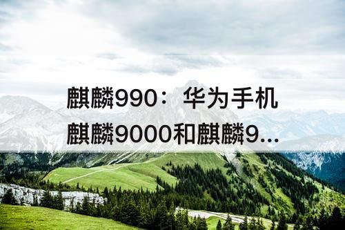 麒麟990：华为手机麒麟9000和麒麟990哪个好