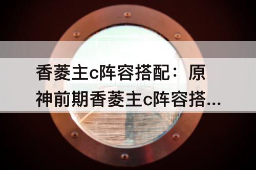 香菱主c阵容搭配：原神前期香菱主c阵容搭配