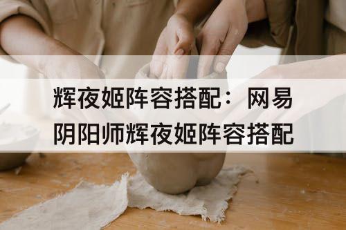 辉夜姬阵容搭配：网易阴阳师辉夜姬阵容搭配