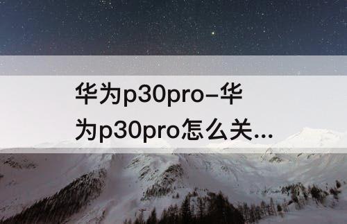华为p30pro-华为p30pro怎么关闭打开的应用
