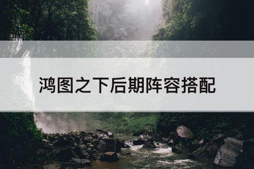 鸿图之下后期阵容搭配
