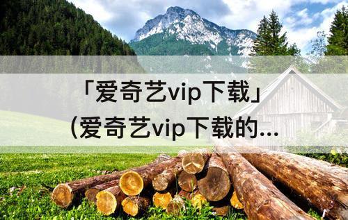 「爱奇艺vip下载」(爱奇艺vip下载的视频怎么保存到本地)