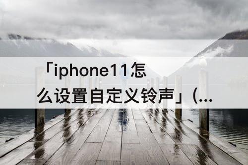 「iphone11怎么设置自定义铃声」(iphone11怎么设置自定义铃声铃声多多)