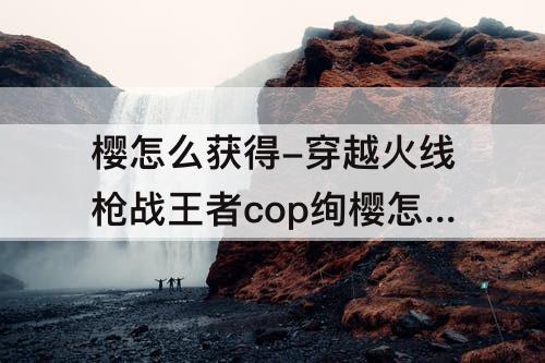 樱怎么获得-穿越火线枪战王者cop绚樱怎么获得
