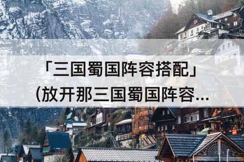 「三国蜀国阵容搭配」(放开那三国蜀国阵容搭配)