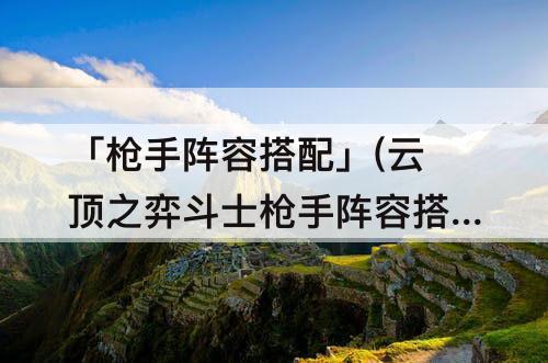 「枪手阵容搭配」(云顶之弈斗士枪手阵容搭配)