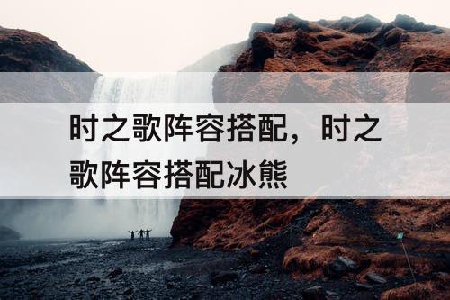 时之歌阵容搭配，时之歌阵容搭配冰熊
