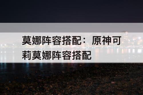 莫娜阵容搭配：原神可莉莫娜阵容搭配