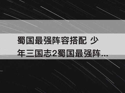 蜀国最强阵容搭配 少年三国志2蜀国最强阵容搭配选择攻略