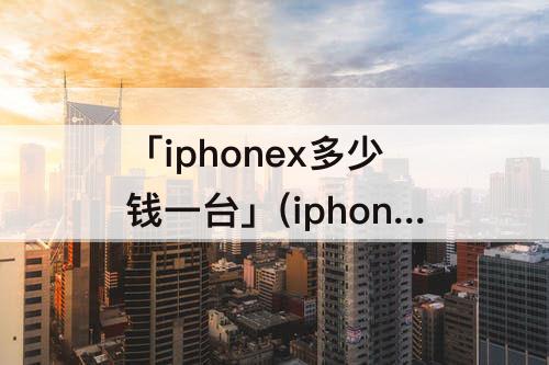 「iphonex多少钱一台」(iphonex多少钱一台256g)