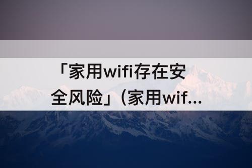 「家用wifi存在安全风险」(家用wifi存在安全风险可能导致信息泄露)