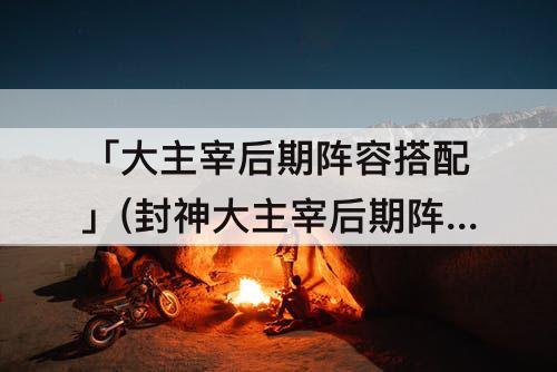 「大主宰后期阵容搭配」(封神大主宰后期阵容搭配)
