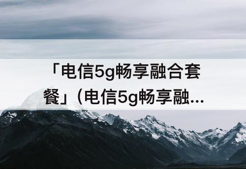 「电信5g畅享融合套餐」(电信5g畅享融合套餐129)