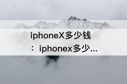 iphoneX多少钱：iphonex多少钱一台256g