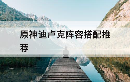 原神迪卢克阵容搭配推荐