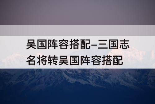 吴国阵容搭配-三国志名将转吴国阵容搭配