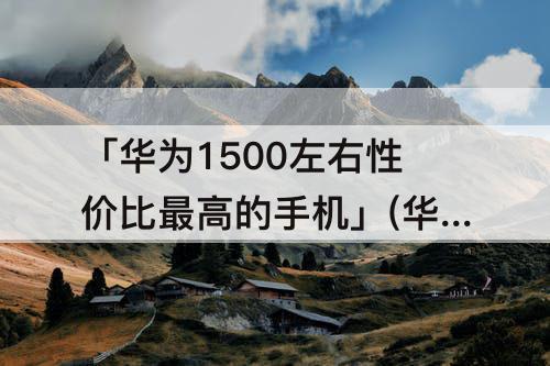 「华为1500左右性价比最高的手机」(华为1500左右性价比最高的手机 知乎)