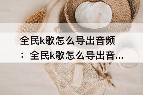 全民k歌怎么导出音频：全民k歌怎么导出音频文件到本地