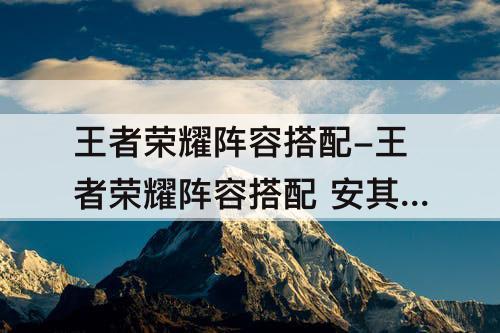王者荣耀阵容搭配-王者荣耀阵容搭配 安其拉