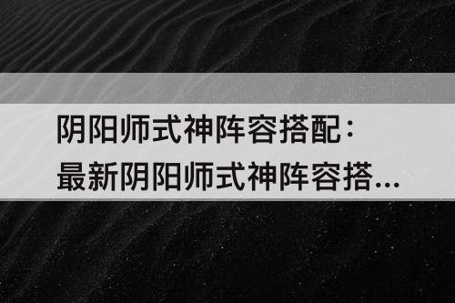 阴阳师式神阵容搭配：最新阴阳师式神阵容搭配工具
