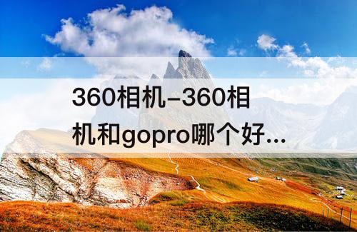 360相机-360相机和gopro哪个好剪辑