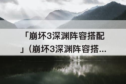 「崩坏3深渊阵容搭配」(崩坏3深渊阵容搭配推荐)