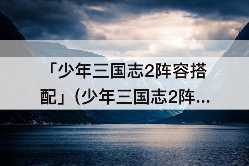 「少年三国志2阵容搭配」(少年三国志2阵容搭配攻略)
