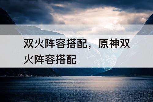 双火阵容搭配，原神双火阵容搭配