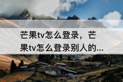 芒果tv怎么登录，芒果tv怎么登录别人的微信会员账号