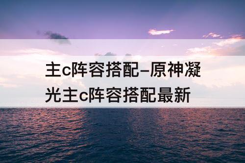 主c阵容搭配-原神凝光主c阵容搭配最新