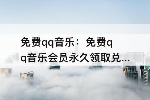 免费qq音乐：免费qq音乐会员永久领取兑换码