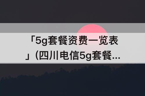「5g套餐资费一览表」(四川电信5g套餐资费一览表)